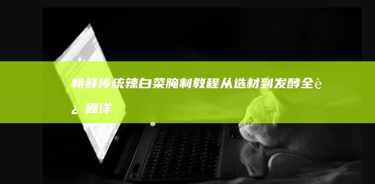 朝鲜传统辣白菜腌制教程：从选材到发酵全过程详解视频